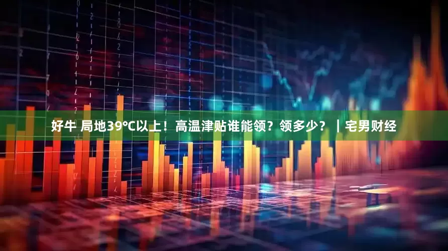 好牛 局地39℃以上！高温津贴谁能领？领多少？｜宅男财经