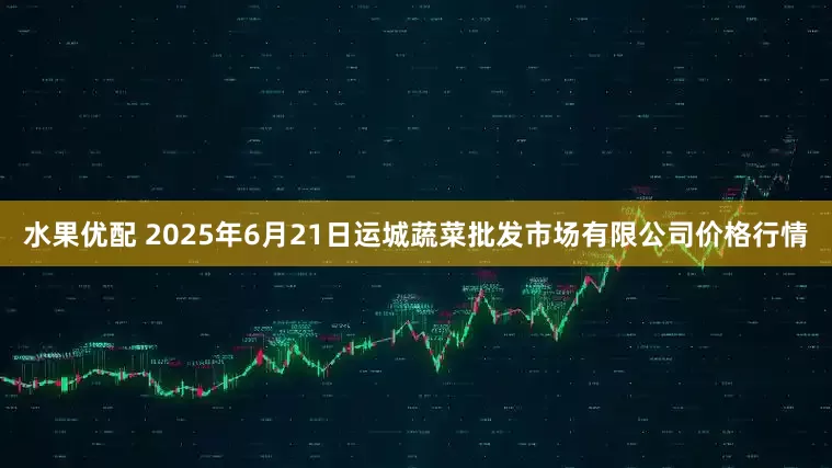 水果优配 2025年6月21日运城蔬菜批发市场有限公司价格行情