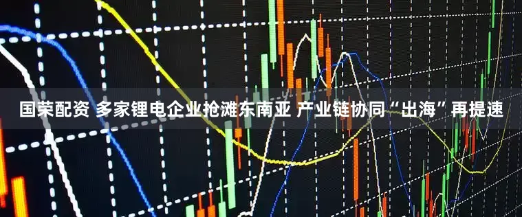 国荣配资 多家锂电企业抢滩东南亚 产业链协同“出海”再提速