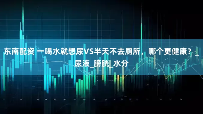 东南配资 一喝水就想尿VS半天不去厕所，哪个更健康？_尿液_膀胱_水分