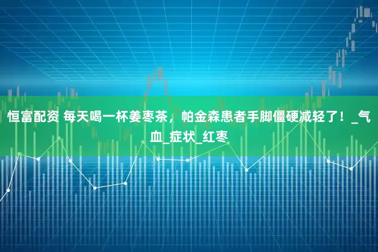 恒富配资 每天喝一杯姜枣茶，帕金森患者手脚僵硬减轻了！_气血_症状_红枣