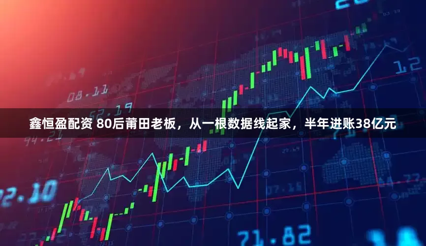 鑫恒盈配资 80后莆田老板，从一根数据线起家，半年进账38亿元