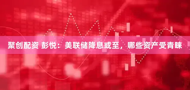 聚创配资 彭悦：美联储降息或至，哪些资产受青睐