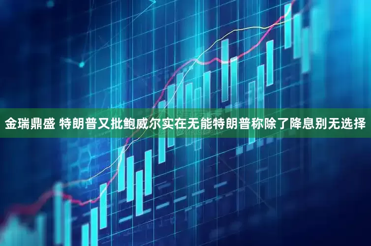 金瑞鼎盛 特朗普又批鲍威尔实在无能特朗普称除了降息别无选择