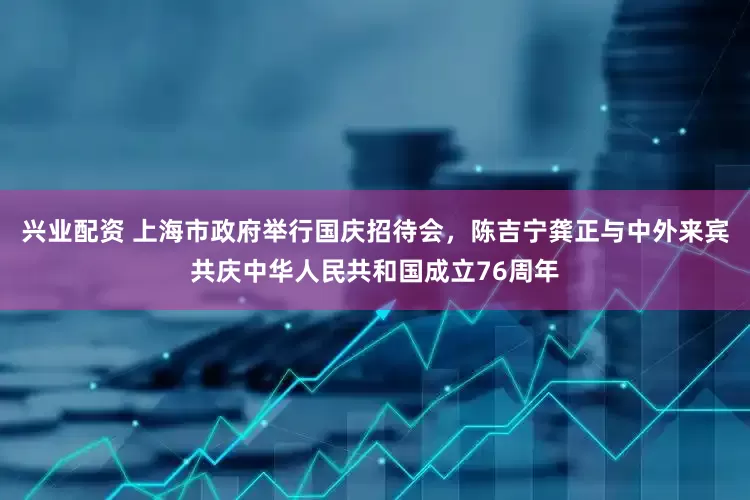 兴业配资 上海市政府举行国庆招待会，陈吉宁龚正与中外来宾共庆中华人民共和国成立76周年