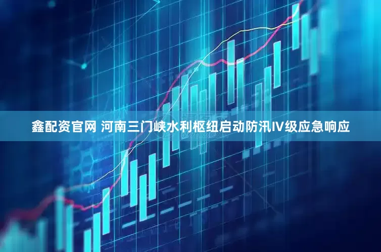 鑫配资官网 河南三门峡水利枢纽启动防汛Ⅳ级应急响应