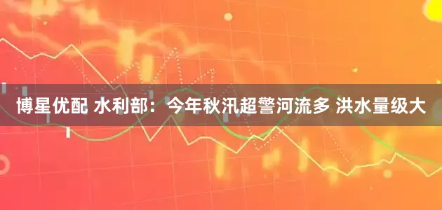 博星优配 水利部：今年秋汛超警河流多 洪水量级大