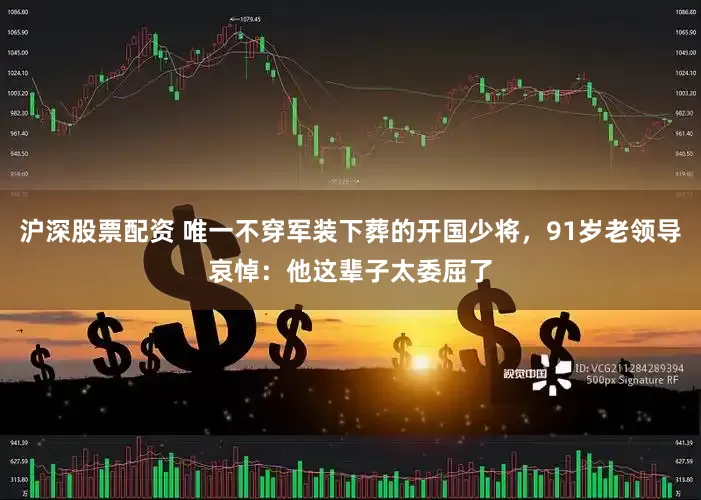 沪深股票配资 唯一不穿军装下葬的开国少将，91岁老领导哀悼：他这辈子太委屈了