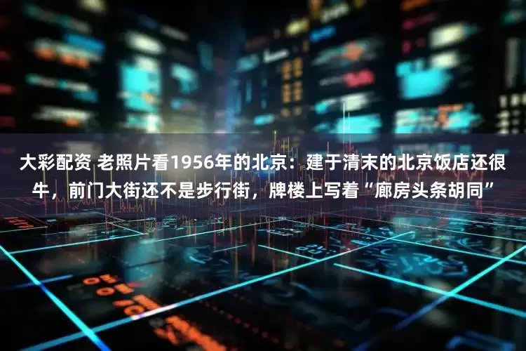 大彩配资 老照片看1956年的北京：建于清末的北京饭店还很牛，前门大街还不是步行街，牌楼上写着“廊房头条胡同”