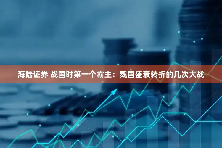 海陆证券 战国时第一个霸主：魏国盛衰转折的几次大战