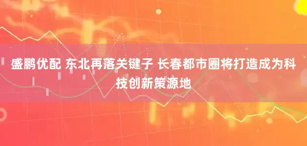 盛鹏优配 东北再落关键子 长春都市圈将打造成为科技创新策源地