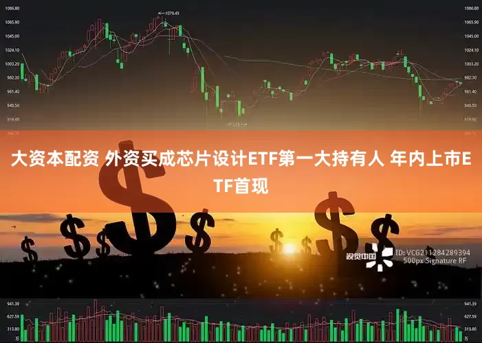 大资本配资 外资买成芯片设计ETF第一大持有人 年内上市ETF首现